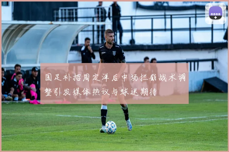 国足补招周定洋后中场拦截战术调整引发媒体热议与球迷期待