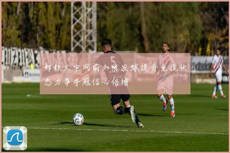 郑钦文中网前加练发球提升竞技状态力争夺冠信心倍增