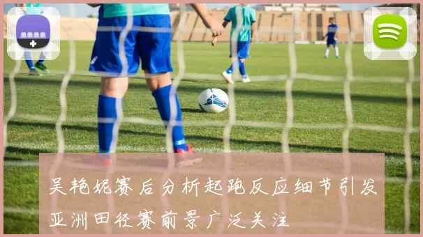 吴艳妮赛后分析起跑反应细节引发亚洲田径赛前景广泛关注