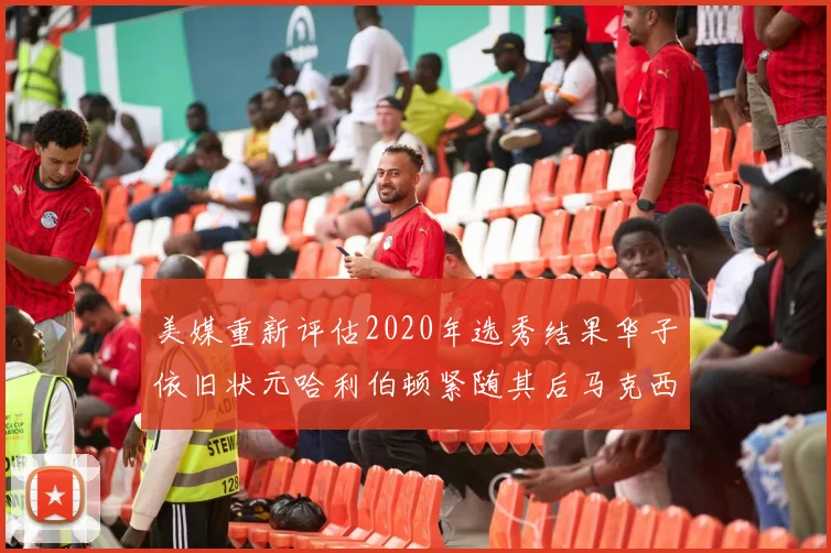 美媒重新评估2020年选秀结果华子依旧状元哈利伯顿紧随其后马克西位列探花