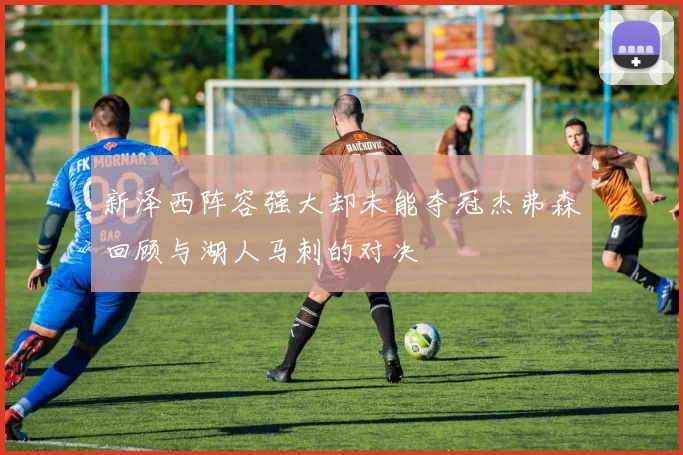 新泽西阵容强大却未能夺冠杰弗森回顾与湖人马刺的对决