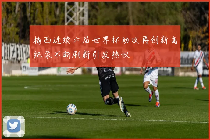 梅西连续六届世界杯助攻再创新高纪录不断刷新引发热议