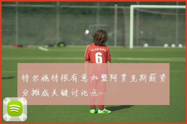 特尔施特根有意加盟阿贾克斯薪资分摊成关键讨论点