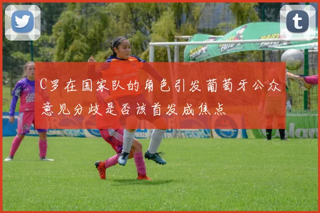 C罗在国家队的角色引发葡萄牙公众意见分歧是否该首发成焦点