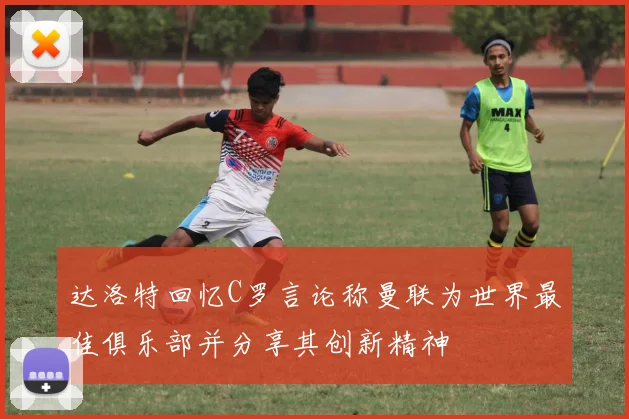 达洛特回忆C罗言论称曼联为世界最佳俱乐部并分享其创新精神