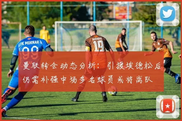 曼联转会动态分析：引援埃德松后仍需补强中场多名球员或将离队