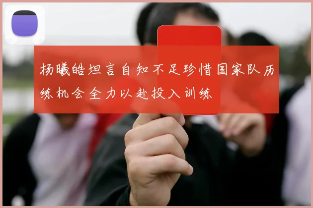 杨曦皓坦言自知不足珍惜国家队历练机会全力以赴投入训练