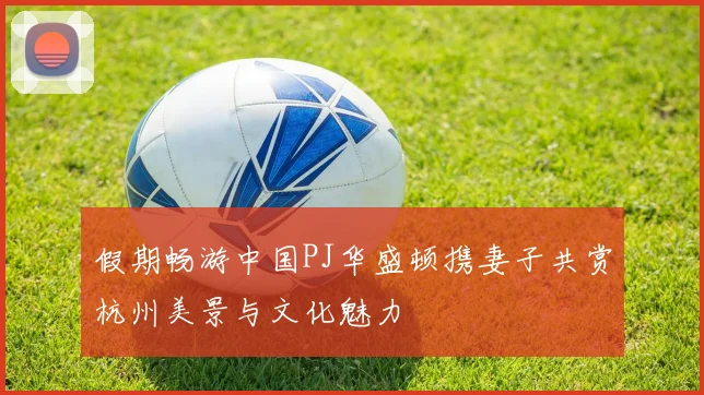 假期畅游中国PJ华盛顿携妻子共赏杭州美景与文化魅力