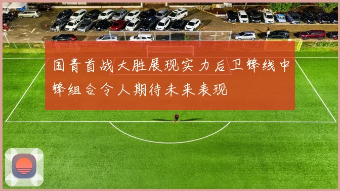 国青首战大胜展现实力后卫锋线中锋组合令人期待未来表现